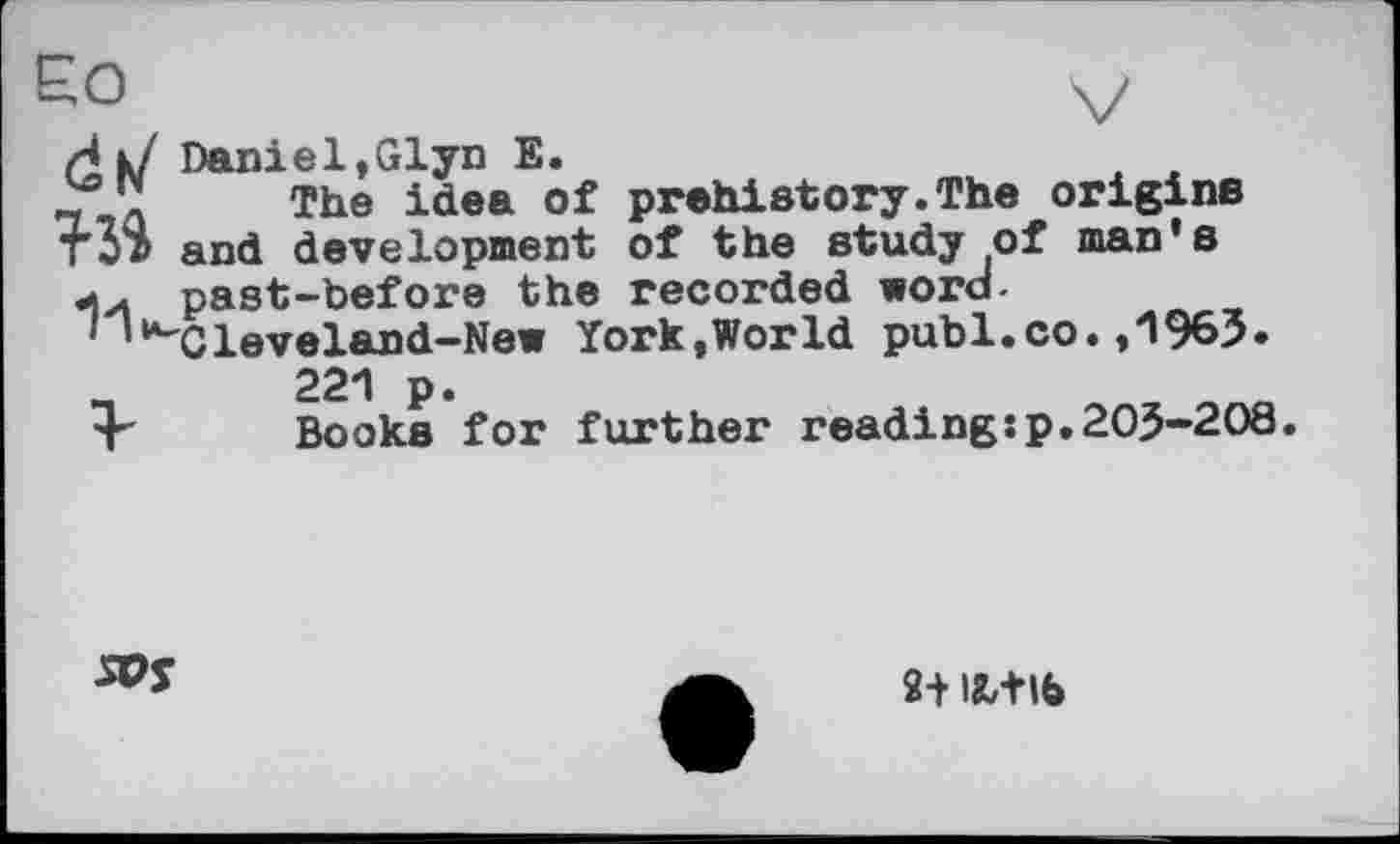 ﻿ЄО	V
И »У Daniel,Glyn E.
2sJl	The idea of prehistory.The origins
Тб® and development of the study of man's past-before the recorded word-
1 ’“'Cleveland-New York,World publ.co. ,1963. 221 p.
4" Books for further reading:p.203-208.
5PJ
2+ ISL+lb